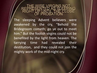 THE WISE VIRGINS NOT
REPRESENTED AS SLEEPING
RIGHT UP UNTIL THE CLOSE
OF PROBATION
The sleeping Advent believers were
awakened by the cry, “Behold the
Bridegroom cometh; go ye out to meet
him.” But the foolish virgins could not be
benefited by the light from heaven. The
tarrying time had revealed their
destitution, and they could not join the
mighty work of the mid-night cry.
 