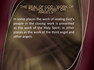 THE SEAL OF GOD - WORK OF
THE HOLY SPIRIT OR
ANGELS?
In some places the work of sealing God's
people in the closing work is presented
as the work of the Holy Spirit; in other
places as the work of the third angel and
other angels.
 