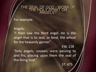 THE SEAL OF GOD - WORK OF
THE HOLY SPIRIT OR
ANGELS?
For example:
Angels:
“I then saw the third angel. He is the
angel that is to seal, or bind, the wheat
for the heavenly garner.”
EW. 118
“holy angels, unseen, were passing to
and fro, placing upon them the seal of
the living God.”
5T. 475
 