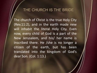 THE CHURCH IS THE BRIDE
The church of Christ is the true Holy City
(Rev.11:2), and in the earth made new
will inhabit the literal Holy City. Even
now, every child of God is a part of the
New Jerusalem, and his/ her name is
inscribed there. He /she is no longer a
citizen of the earth, but has been
translated into the kingdom of God's
dear Son. (Col. 1:13.)
 