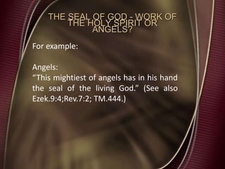 THE SEAL OF GOD - WORK OF
THE HOLY SPIRIT OR
ANGELS?
For example:
Angels:
“This mightiest of angels has in his hand
the seal of the living God.” (See also
Ezek.9:4;Rev.7:2; TM.444.)
 