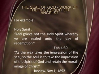 THE SEAL OF GOD - WORK OF
THE HOLY SPIRIT OR
ANGELS?
For example:
Holy Spirit :
“And grieve not the Holy Spirit whereby
ye are sealed unto the day of
redemption.”
Eph.4:30
“As the wax takes the impression of the
seal, so the soul is to take the impression
of the Spirit of God and retain the moral
image of Christ.”
Review, Nov.1, 1892
 
