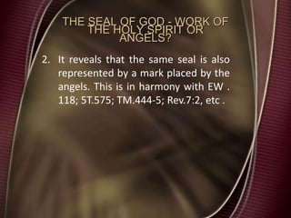 THE SEAL OF GOD - WORK OF
THE HOLY SPIRIT OR
ANGELS?
2. It reveals that the same seal is also
represented by a mark placed by the
angels. This is in harmony with EW .
118; 5T.575; TM.444-5; Rev.7:2, etc .
 