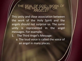 THE SEAL OF GOD - WORK OF
THE HOLY SPIRIT OR
ANGELS?
This unity and close association between
the work of the Holy Spirit and the
angels should not surprise us. The same
unity is represented in the angel
messages. For example:
1. The Third Angel's Message:
a. The loud voice is called the voice of
an angel in many places.
 