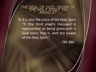 THE SEAL OF GOD - WORK OF
THE HOLY SPIRIT OR
ANGELS?
b. It is also the voice of the Holy Spirit
“It [the third angel‘s message] is
represented as being given-with a
loud voice: that is, with the power
of the Holy Spirit.”
7BC.980
 