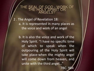 THE SEAL OF GOD - WORK OF
THE HOLY SPIRIT OR
ANGELS?
2 . The Angel of Revelation 18:
a. It is represented in many places as
the voice and work of an angel
b. It is also the voice and work of the
Holy Spirit. “I have no specific time
of which to speak when the
outpouring of the Holy Spirit will
take place-when the mighty angel
will come down from heaven, and
unite with the third angel...”
7BC. 984
 