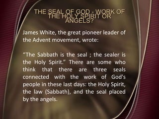 THE SEAL OF GOD - WORK OF
THE HOLY SPIRIT OR
ANGELS?
James White, the great pioneer leader of
the Advent movement, wrote:
“The Sabbath is the seal ; the sealer is
the Holy Spirit.” There are some who
think that there are three seals
connected with the work of God's
people in these last days: the Holy Spirit,
the law (Sabbath), and the seal placed
by the angels.
 