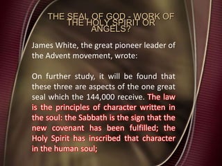 THE SEAL OF GOD - WORK OF
THE HOLY SPIRIT OR
ANGELS?
James White, the great pioneer leader of
the Advent movement, wrote:
On further study, it will be found that
these three are aspects of the one great
seal which the 144,000 receive. The law
is the principles of character written in
the soul: the Sabbath is the sign that the
new covenant has been fulfilled; the
Holy Spirit has inscribed that character
in the human soul;
 