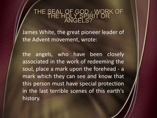 THE SEAL OF GOD - WORK OF
THE HOLY SPIRIT OR
ANGELS?
James White, the great pioneer leader of
the Advent movement, wrote:
the angels, who have been closely
associated in the work of redeeming the
soul, place a mark upon the forehead - a
mark which they can see and know that
this person must have special protection
in the last terrible scenes of this earth's
history.
 