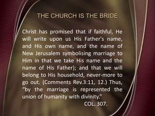 THE CHURCH IS THE BRIDE
Christ has promised that if faithful, He
will write upon us His Father's name,
and His own name, and the name of
New Jerusalem symbolising marriage to
Him in that we take His name and the
name of His Father); and that we will
belong to His household, never-more to
go out. (Comments Rev.3:11, 12.) Thus,
“by the marriage is represented the
union of humanity with divinity.”
COL. 307.
 