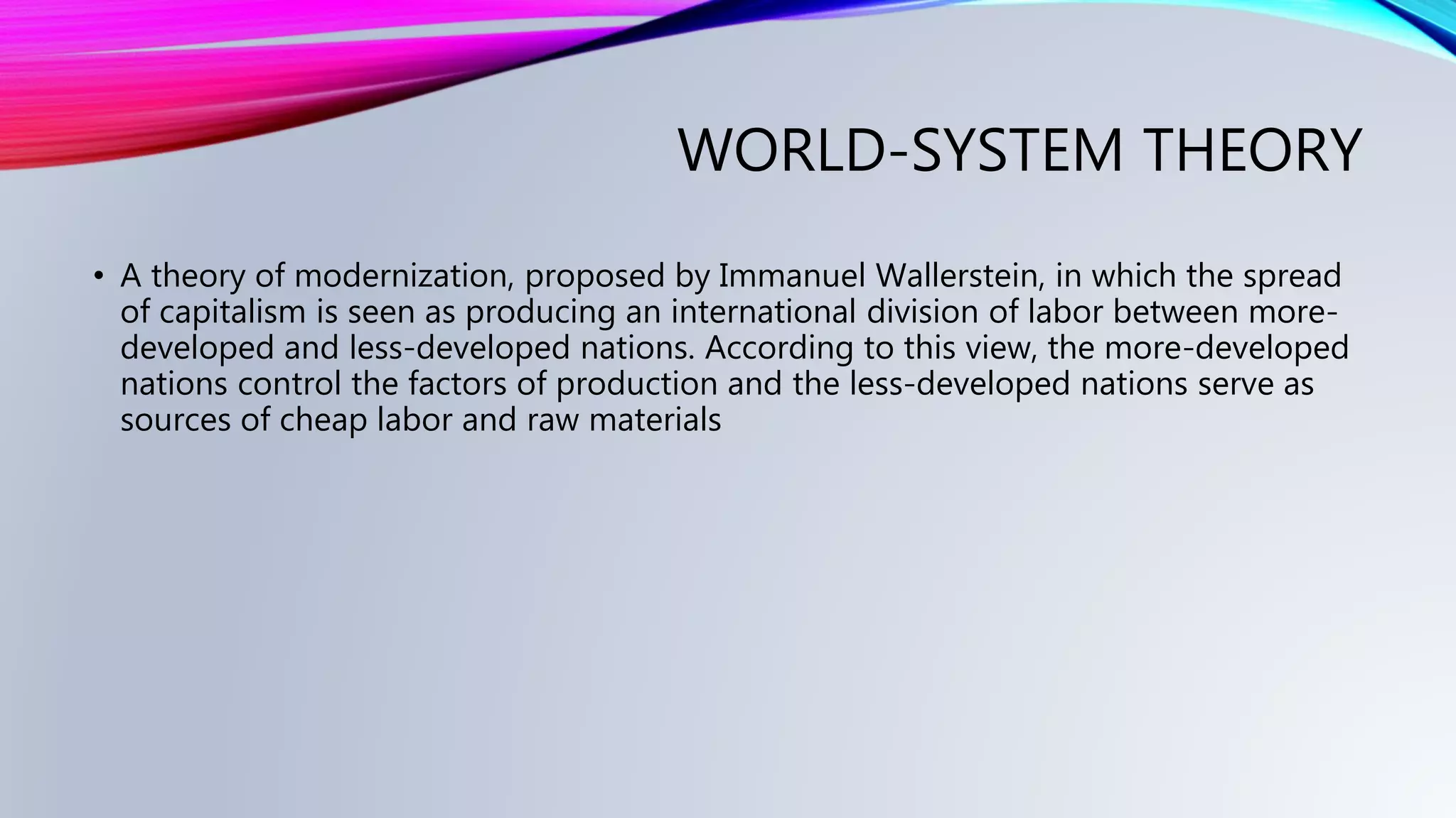 WORLD-SYSTEM THEORY
• A theory of modernization, proposed by Immanuel Wallerstein, in which the spread
of capitalism is seen as producing an international division of labor between more-
developed and less-developed nations. According to this view, the more-developed
nations control the factors of production and the less-developed nations serve as
sources of cheap labor and raw materials
 
