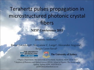 Terahertz pulses propagation in microstructured photonic crystal fibers Jessienta Anthony a* Rainer Leonhardt a , Maryanne C. Large b , Alexander Argyros b , Sergio Leon-Saval b NZIP Conference 2011 a   Physics Department, The University of Auckland, Auckland, NEW ZEALAND b   Institute of Photonics and Optical Science (IPOS), School of Physics, The University of Sydney, Sydney NSW, AUSTRALIA [email_address] 