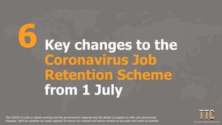 Key changes to the
Coronavirus Job
Retention Scheme
from 1 July
6
The COVID-19 crisis is rapidly evolving and the government's response and the details of support on offer are continuously
changing. We'll be updating our posts regularly to ensure our analysis and advice remains as accurate and useful as possible.
 