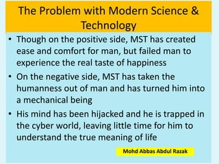 The Problem with Modern Science &
Technology
• Though on the positive side, MST has created
ease and comfort for man, but failed man to
experience the real taste of happiness
• On the negative side, MST has taken the
humanness out of man and has turned him into
a mechanical being
• His mind has been hijacked and he is trapped in
the cyber world, leaving little time for him to
understand the true meaning of life
Mohd Abbas Abdul Razak
 