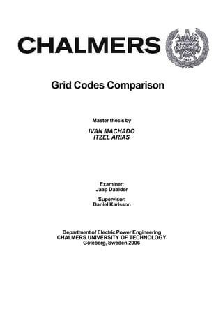 Grid Codes Comparison
Master thesis by
IVAN MACHADO
ITZEL ARIAS
Examiner:
Jaap Daalder
Supervisor:
Daniel Karlsson
Department of Electric Power Engineering
CHALMERS UNIVERSITY OF TECHNOLOGY
Göteborg, Sweden 2006
 