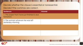 15
Decide whether the clause is essential or nonessential.
Decide if the commas are correct.
https://pixabay.com/photos/books-pages-story-stories-notes-1245690/ shared under CC0
Sentence Answer
1. The paper that I have just finished is due
tomorrow.
2. The woman whoever she was left
yesterday morning.
 