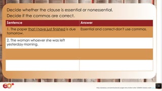 16
Decide whether the clause is essential or nonessential.
Decide if the commas are correct.
https://pixabay.com/photos/books-pages-story-stories-notes-1245690/ shared under CC0
Sentence Answer
1. The paper that I have just finished is due
tomorrow.
Essential and correct-don’t use commas.
2. The woman whoever she was left
yesterday morning.
 