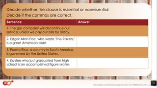 18
Decide whether the clause is essential or nonessential.
Decide if the commas are correct.
https://pixabay.com/photos/books-pages-story-stories-notes-1245690/ shared under CC0
Sentence Answer
1. The gas company will discontinue our
service, unless we pay our bills by Friday.
2. Edgar Allan Poe, who wrote "The Raven,"
is a great American poet.
3. Puerto Rico, a country in South America,
is governed by the United States.
4. Kaylee who just graduated from high
school is an accomplished figure skater.
 
