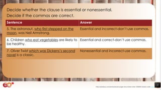 21
Decide whether the clause is essential or nonessential.
Decide if the commas are correct.
https://pixabay.com/photos/books-pages-story-stories-notes-1245690/ shared under CC0
Sentence Answer
5. The astronaut, who first stepped on the
moon, was Neil Armstrong.
Essential and incorrect-don’t use commas.
6. Children who eat vegetables are likely to
be healthy.
Essential and correct-don’t use commas.
7. Oliver Twist which was Dickens’s second
novel is a classic.
Nonessential and incorrect-use commas.
 