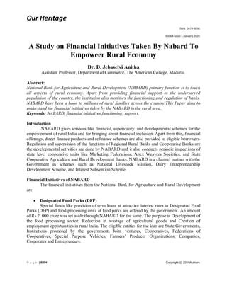 Our Heritage
ISSN: 0474-9030
Vol-68-Issue-1-January-2020
P a g e | 8894 Copyright ⓒ 2019Authors
A Study on Financial Initiatives Taken By Nabard To
Empoweer Rural Economy
Dr. D. Jebaselvi Anitha
Assistant Professor, Department of Commerce, The American College, Madurai.
Abstract:
National Bank for Agriculture and Rural Development (NABARD) primary function is to touch
all aspects of rural economy. Apart from providing financial support to the underserved
population of the country, the institution also monitors the functioning and regulation of banks.
NABARD have been a boon to millions of rural families across the country.This Paper aims to
understand the financial initiatives taken by the NABARD in the rural area.
Keywords: NABARD, financial initiatives,functioning, support.
Introduction
NABARD gives services like financial, supervisory, and developmental schemes for the
empowerment of rural India and for bringing about financial inclusion. Apart from this, financial
offerings, direct finance products and refinance schemes are also provided to eligible borrowers.
Regulation and supervision of the functions of Regional Rural Banks and Cooperative Banks are
the developmental activities are done by NABARD and it also conducts periodic inspections of
state level cooperative units like Marketing Federations, Apex Weavers Societies, and State
Cooperative Agriculture and Rural Development Banks. NABARD is a channel partner with the
Government in schemes such as National Livestock Mission, Dairy Entrepreneurship
Development Scheme, and Interest Subvention Scheme.
Financial Initiatives of NABARD
The financial initiatives from the National Bank for Agriculture and Rural Development
are
 Designated Food Parks (DFP)
Special funds like provision of term loans at attractive interest rates to Designated Food
Parks (DFP) and food processing units at food parks are offered by the government. An amount
of Rs.2, 000 crore was set aside through NABARD for the same. The purpose is Development of
the food processing sector, Reduction in wastage of agricultural goods and Creation of
employment opportunities in rural India. The eligible entities for the loan are State Governments,
Institutions promoted by the government, Joint ventures, Cooperatives, Federations of
Cooperatives, Special Purpose Vehicles, Farmers’ Producer Organizations, Companies,
Corporates and Entrepreneurs.
 