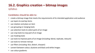 16.2. Graphics creation – bitmap images
syllabus
Candidates should be able to:
• create a bitmap image that meets the requirements of its intended application and audience
• use layers to overlap items
• use rotation and place an item
• use grouping or merging tools
• use selection tools to select parts of an image
• use crop tools to crop part of an image
• use masking tools
• use tools to improve parts of an image (including: blend, replicate, retouch)
• use tools to remove red eye
• use filters (including: blur, distort, sharpen)
• convert between colour, duotone and black and white images
• use colour gradients
 
