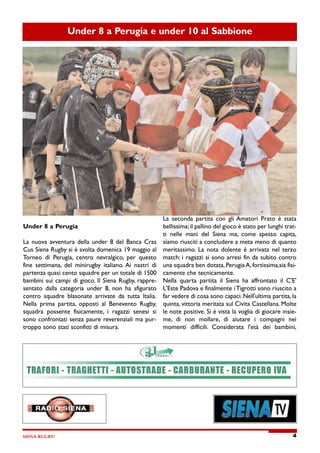 SIENA RUGBY! 4
Under 8 a Perugia e under 10 al Sabbione
Under 8 a Perugia
La nuova avventura della under 8 del Banca Cras
Cus Siena Rugby si è svolta domenica 19 maggio al
Torneo di Perugia, centro nevralgico, per questo
fine settimana, del minirugby italiano. Ai nastri di
partenza quasi cento squadre per un totale di 1500
bambini sui campi di gioco. Il Siena Rugby, rappre-
sentato dalla categoria under 8, non ha sfigurato
contro squadre blasonate arrivate da tutta Italia.
Nella prima partita, opposti al Benevento Rugby,
squadra possente fisicamente, i ragazzi senesi si
sono confrontati senza paure reverenziali ma pur-
troppo sono stati sconfitti di misura.
La seconda partita con gli Amatori Prato è stata
bellissima; il pallino del gioco è stato per lunghi trat-
ti nelle mani del Siena ma, come spesso capita,
siamo riusciti a concludere a meta meno di quanto
meritassimo. La nota dolente è arrivata nel terzo
match: i ragazzi si sono arresi fin da subito contro
una squadra ben dotata, Perugia A, fortissima,sia fisi-
camente che tecnicamente.
Nella quarta partita il Siena ha affrontato il C'E'
L'Este Padova e finalmente i Tigrotti sono riuscito a
far vedere di cosa sono capaci. Nell'ultima partita, la
quinta, vittoria meritata sul Civita Castellana. Molte
le note positive. Si è vista la voglia di giocare insie-
me, di non mollare, di aiutare i compagni nei
momenti difficili. Considerata l'età dei bambini,
 