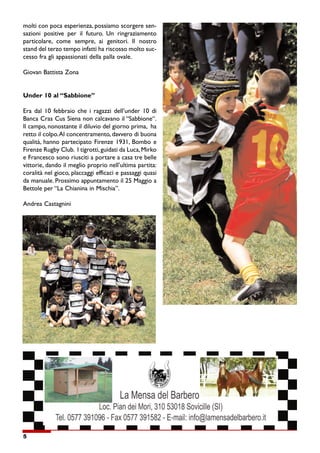 5
molti con poca esperienza, possiamo scorgere sen-
sazioni positive per il futuro. Un ringraziamento
particolare, come sempre, ai genitori. Il nostro
stand del terzo tempo infatti ha riscosso molto suc-
cesso fra gli appassionati della palla ovale.
Giovan Battista Zona
Under 10 al “Sabbione”
Era dal 10 febbraio che i ragazzi dell’under 10 di
Banca Cras Cus Siena non calcavano il “Sabbione“.
Il campo, nonostante il diluvio del giorno prima, ha
retto il colpo.Al concentramento, davvero di buona
qualità, hanno partecipato Firenze 1931, Bombo e
Firenze Rugby Club. I tigrotti, guidati da Luca, Mirko
e Francesco sono riusciti a portare a casa tre belle
vittorie, dando il meglio proprio nell’ultima partita:
coralità nel gioco, placcaggi efficaci e passaggi quasi
da manuale. Prossimo appuntamento il 25 Maggio a
Bettole per “La Chianina in Mischia”.
Andrea Castagnini
 