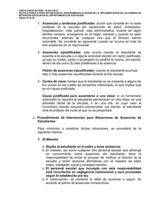 CARTA CIRCULAR NÚM.: 16-2013-2014
POLÍTICA PÚBLICA PARA ESTABLECER EL PROCEDIMIENTO A SEGUIR EN LA IMPLEMENTACIÓN DE LAS NORMAS DE
RETENCIÓN ESCOLAR EN EL DEPARTAMENTO DE EDUCACIÓN
Página 10 de 26
1. Ausencias y tardanzas justificadas: acción que consiste en no estar
presente en la escuela por situaciones de salud, embarazos,
hospitalización, vista judicial, vista administrativa, muerte de algún
familiar cercano, emergencia en el hogar, siempre y cuando no sean
recurrentes, además de cualquier otra que el Director estime
razonable. Se convierte en agravante cuando se incurre en más de
tres ocasiones en un mes escolar.
2. Ausencias injustificadas: esto ocurre cuando el estudiante se
ausenta a la escuela o a alguna actividad escolar sin razón justificada,
ya que su madre, padre o encargado no justificó la misma, por escrito,
dentro de los cinco (5) días posteriores a la ausencia.
Patrón de ausencias injustificadas: cuando el estudiante acumula
diez o más ausencias injustificadas durante el año escolar.
3. Cortes de clase: tiempo que el estudiante no se presente a alguno de
los cursos en los cuales se encuentra matriculado, lo que implica que
es sin causa justificada.
Causa justificada para ausentarse a una clase: si un funcionario
autorizado le requiere al estudiante permanecer en otra clase, en una
actividad oficial de la escuela, o en una cita, en cuyo caso el
funcionario escolar excusará previamente, por escrito, al estudiante
ante el profesor del curso al que no se presentará.
c. Procedimiento de Intervención para Situaciones de Ausencias de
Estudiantes
Para minimizar o erradicar dichas situaciones, se procederá de la
siguiente manera:
1. El Maestro
a. Recibe al estudiante en el salón y toma asistencia.
b. El maestro, así como cualquier otro personal escolar que advenga
en conocimiento sobre ausencias del estudiante, tiene la
responsabilidad de iniciar el proceso de notificar al director de la
escuela y tomar acciones afirmativas con el maestro de salón
hogar, trabajador social y consejero escolar.
c. El personal escolar que incumpla con esta responsabilidad
está incurriendo en negligencia institucional y será procesado
según lo establecido por ley.
d. A continuación, se presenta la tabla de acciones a seguir, de
acuerdo al patrón de ausencias consecutivas:
 