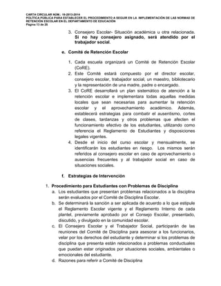 CARTA CIRCULAR NÚM.: 16-2013-2014
POLÍTICA PÚBLICA PARA ESTABLECER EL PROCEDIMIENTO A SEGUIR EN LA IMPLEMENTACIÓN DE LAS NORMAS DE
RETENCIÓN ESCOLAR EN EL DEPARTAMENTO DE EDUCACIÓN
Página 13 de 26
3. Consejero Escolar- Situación académica u otra relacionada.
Si no hay consejero asignado, será atendido por el
trabajador social.
e. Comité de Retención Escolar
1. Cada escuela organizará un Comité de Retención Escolar
(CoRE).
2. Este Comité estará compuesto por el director escolar,
consejero escolar, trabajador social, un maestro, bibliotecario
y la representación de una madre, padre o encargado.
3. El CoRE desarrollará un plan sistemático de atención a la
retención escolar e implementara todas aquellas medidas
locales que sean necesarias para aumentar la retención
escolar y el aprovechamiento académico. Además,
establecerá estrategias para combatir el ausentismo, cortes
de clases, tardanzas y otros problemas que afecten el
funcionamiento efectivo de los estudiantes, utilizando como
referencia el Reglamento de Estudiantes y disposiciones
legales vigentes.
4. Desde el inicio del curso escolar y mensualmente, se
identificarán los estudiantes en riesgo. Los mismos serán
referidos al consejero escolar en caso de aprovechamiento o
ausencias frecuentes y al trabajador social en caso de
situaciones sociales.
f. Estrategias de Intervención
1. Procedimiento para Estudiantes con Problemas de Disciplina
a. Los estudiantes que presentan problemas relacionados a la disciplina
serán evaluados por el Comité de Disciplina Escolar.
b. Se determinará la sanción a ser aplicada de acuerdo a lo que estipule
el Reglamento Escolar vigente y el Reglamento Interno de cada
plantel, previamente aprobado por el Consejo Escolar, presentado,
discutido, y divulgado en la comunidad escolar.
c. El Consejero Escolar y el Trabajador Social, participarán de las
reuniones del Comité de Disciplina para asesorar a los funcionarios,
velar por los derechos del estudiante y determinar si los problemas de
disciplina que presenta están relacionados a problemas conductuales
que puedan estar originados por situaciones sociales, ambientales o
emocionales del estudiante.
d. Razones para referir a Comité de Disciplina
 