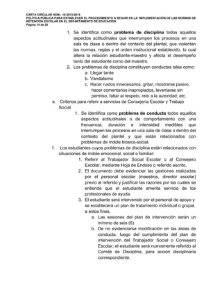 CARTA CIRCULAR NÚM.: 16-2013-2014
POLÍTICA PÚBLICA PARA ESTABLECER EL PROCEDIMIENTO A SEGUIR EN LA IMPLEMENTACIÓN DE LAS NORMAS DE
RETENCIÓN ESCOLAR EN EL DEPARTAMENTO DE EDUCACIÓN
Página 14 de 26
1. Se identifica como problema de disciplina todos aquellos
aspectos actitudinales que interrumpen los procesos en una
sala de clase o dentro del contexto del plantel, que violentan
las normas, reglas y el orden institucional establecido, lo cual
altera la relación estudiante-maestro y afecta el desempeño
tanto del estudiante como del maestro.
2. Los problemas de disciplina constituyen conductas tales como:
a. Llegar tarde
b. Vandalismo
c. Hacer ruidos innecesarios, gritar, mostrarse pasivo,
hacer comentarios inapropiados, levantarse sin
permiso, faltar al respeto, reto a la autoridad, etc.
e. Criterios para referir a servicios de Consejería Escolar y Trabajo
Social
1. Se identifica como problema de conducta todos aquellos
aspectos actitudinales o de comportamiento con una
frecuencia, duración e intensidad medibles que
interrumpen los procesos en una sala de clase o dentro del
contexto del plantel y que están relacionados con
problemas de índole biosico-social.
f. Los estudiantes cuyos problemas de disciplina están relacionados con
situaciones de índole emocional, social o familiar:
1. Referir al Trabajador Social Escolar o al Consejero
Escolar, mediante Hoja de Endoso o referido escrito.
2. El documento debe evidenciar las gestiones realizadas
por el personal escolar (maestros, director escolar)
previo al referido y justificar las razones por las cuales se
entiende que el estudiante amerita servicio de los
profesionales de ayuda.
3. El estudiante será intervenido por el personal de apoyo y
se establecerá un plan de tratamiento individual o grupal,
a estos fines.
a. Las sesiones del plan de intervención serán un
mínimo de seis (6).
b. De no evidenciarse modificación en las áreas de
conducta, luego del cumplimiento del plan de
intervención del Trabajador Social o Consejero
Escolar, el estudiante será nuevamente referido al
Comité de Disciplina, para acción disciplinaria
correspondiente.
 