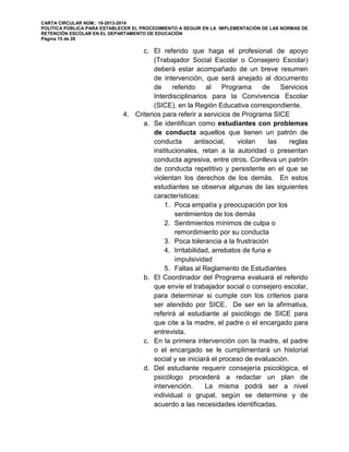 CARTA CIRCULAR NÚM.: 16-2013-2014
POLÍTICA PÚBLICA PARA ESTABLECER EL PROCEDIMIENTO A SEGUIR EN LA IMPLEMENTACIÓN DE LAS NORMAS DE
RETENCIÓN ESCOLAR EN EL DEPARTAMENTO DE EDUCACIÓN
Página 15 de 26
c. El referido que haga el profesional de apoyo
(Trabajador Social Escolar o Consejero Escolar)
deberá estar acompañado de un breve resumen
de intervención, que será anejado al documento
de referido al Programa de Servicios
Interdisciplinarios para la Convivencia Escolar
(SICE), en la Región Educativa correspondiente.
4. Criterios para referir a servicios de Programa SICE
a. Se identifican como estudiantes con problemas
de conducta aquellos que tienen un patrón de
conducta antisocial, violan las reglas
institucionales, retan a la autoridad o presentan
conducta agresiva, entre otros. Conlleva un patrón
de conducta repetitivo y persistente en el que se
violentan los derechos de los demás. En estos
estudiantes se observa algunas de las siguientes
características:
1. Poca empatía y preocupación por los
sentimientos de los demás
2. Sentimientos mínimos de culpa o
remordimiento por su conducta
3. Poca tolerancia a la frustración
4. Irritabilidad, arrebatos de furia e
impulsividad
5. Faltas al Reglamento de Estudiantes
b. El Coordinador del Programa evaluará el referido
que envíe el trabajador social o consejero escolar,
para determinar si cumple con los criterios para
ser atendido por SICE. De ser en la afirmativa,
referirá al estudiante al psicólogo de SICE para
que cite a la madre, el padre o el encargado para
entrevista.
c. En la primera intervención con la madre, el padre
o el encargado se le cumplimentará un historial
social y se iniciará el proceso de evaluación.
d. Del estudiante requerir consejería psicológica, el
psicólogo procederá a redactar un plan de
intervención. La misma podrá ser a nivel
individual o grupal, según se determine y de
acuerdo a las necesidades identificadas.
 
