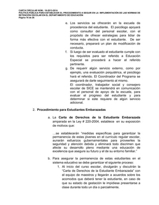 CARTA CIRCULAR NÚM.: 16-2013-2014
POLÍTICA PÚBLICA PARA ESTABLECER EL PROCEDIMIENTO A SEGUIR EN LA IMPLEMENTACIÓN DE LAS NORMAS DE
RETENCIÓN ESCOLAR EN EL DEPARTAMENTO DE EDUCACIÓN
Página 16 de 26
e. Los servicios se ofrecerán en la escuela de
procedencia del estudiante. El psicólogo apoyará
como consultor del personal escolar, con el
propósito de ofrecer estrategias para lidiar de
forma más efectiva con el estudiante. De ser
necesario, preparará un plan de modificación de
conducta.
f. Si luego de ser evaluado el estudiante cumple con
los requisitos para ser referido a Educación
Especial se procederá a hacer el referido
pertinente.
g. De requerir algún servicio externo, como por
ejemplo, una evaluación psiquiátrica, el psicólogo
hará el referido. El Coordinador del Programa se
asegurará de darle seguimiento al mismo.
El coordinador, trabajador social y consejero
escolar de SICE se mantendrá en comunicación
con el personal de apoyo de la escuela, para
evaluar el progreso del estudiante y para
determinar si este requiere de algún servicio
adicional.
2. Procedimiento para Estudiantes Embarazadas
a. La Carta de Derechos de la Estudiante Embarazada
amparada en la Ley # 220-2004, establece en su exposición
de motivos que:
…se establecerán “medidas específicas para garantizar la
permanencia de estas jóvenes en el currículo regular escolar,
aunarán esfuerzos gubernamentales para proveerles la
seguridad y atención debida y eliminará todo discrimen que
afecte su desarrollo pleno mediante una educación de
excelencia que asegure su futuro y el de su entorno familiar.”
b. Para asegurar la permanencia de estas estudiantes en el
sistema educativo se debe garantizar el siguiente proceso:
1. Al inicio del curso escolar, divulgarán y discutirán la
“Carta de Derechos de la Estudiante Embarazada” con
el equipo de maestros y llegarán a acuerdos sobre los
acomodos que deberá tener la estudiante, en caso de
que su estado de gestación le impidiese presentarse a
clase durante todo un día o parcialmente.
 