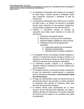 CARTA CIRCULAR NÚM.: 16-2013-2014
POLÍTICA PÚBLICA PARA ESTABLECER EL PROCEDIMIENTO A SEGUIR EN LA IMPLEMENTACIÓN DE LAS NORMAS DE
RETENCIÓN ESCOLAR EN EL DEPARTAMENTO DE EDUCACIÓN
Página 17 de 26
2. La estudiante embarazada será referida por el maestro
de salón hogar o director escolar al Trabajador Social
para evaluación sicosocial y establecer el plan de
intervención.
3. La estudiante embarazada será referida por el maestro
de salón hogar o el director de escuela al Consejero
Escolar para evaluación de los aspectos académicos,
ocupacionales y establecer el plan de intervención.
4. Factores a auscultarse durante el proceso de
evaluación que deben estar incluidos en el plan de
intervención.
1. Evaluación del contexto familiar
2. Situaciones en las que ocurre el embarazo
3. Aspectos legales (negligencia, abuso sexual)
4. Fortalezas y áreas de necesidad de la
estudiante
a. Capacidad cognitiva de la estudiante
b. Intereses ocupacionales
c. Actitudes hacia el contexto académico
5. El Trabajador Social o el Consejero Escolar realizará un
referido a la Enfermera Escolar ubicada en Distrito o al
Programa de Enfermería Escolar de Nivel Central para
informar la situación de la estudiante embarazada.
6. La Enfermera Escolar evaluará a la estudiante y
mediante referidos canalizará los servicios médicos que
sean necesarios.
7. El Trabajador Social y el Consejero Escolar coordinarán
el plan de intervención socioemocional y académico
para la estudiante embarazada y documentarán todas
las intervenciones.
8. Si luego de implementado el plan de intervención por el
personal de ayuda en las escuelas, se estima necesario
la estudiante será referida al Programa SICE para
servicios de intervención sicológica.
9. El referido deberá estar acompañado de un breve
resumen de las intervenciones realizadas, las metas y
objetivos del plan de intervención. El resumen explicará
las razones por las cuales no se cumplieron las metas
de tratamiento.
 