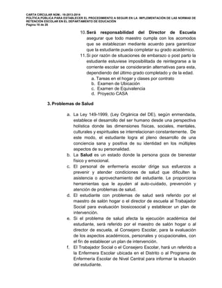CARTA CIRCULAR NÚM.: 16-2013-2014
POLÍTICA PÚBLICA PARA ESTABLECER EL PROCEDIMIENTO A SEGUIR EN LA IMPLEMENTACIÓN DE LAS NORMAS DE
RETENCIÓN ESCOLAR EN EL DEPARTAMENTO DE EDUCACIÓN
Página 18 de 26
10.Será responsabilidad del Director de Escuela
asegurar que todo maestro cumpla con los acomodos
que se establezcan mediante acuerdo para garantizar
que la estudiante pueda completar su grado académico.
11.Si por razón de situaciones de embarazo o post parto la
estudiante estuviese imposibilitada de reintegrarse a la
corriente escolar se considerarán alternativas para esta,
dependiendo del último grado completado y de la edad.
a. Tareas en el hogar y clases por contrato
b. Examen de Ubicación
c. Examen de Equivalencia
d. Proyecto CASA
3. Problemas de Salud
a. La Ley 149-1999, (Ley Orgánica del DE), según enmendada,
establece el desarrollo del ser humano desde una perspectiva
holística donde las dimensiones físicas, sociales, mentales,
culturales y espirituales se interrelacionan constantemente. De
este modo, el estudiante logra el pleno desarrollo de una
conciencia sana y positiva de su identidad en los múltiples
aspectos de su personalidad.
b. La Salud es un estado donde la persona goza de bienestar
físico y emocional.
c. El personal de enfermería escolar dirige sus esfuerzos a
prevenir y atender condiciones de salud que dificulten la
asistencia o aprovechamiento del estudiante. Le proporciona
herramientas que le ayuden al auto-cuidado, prevención y
atención de problemas de salud.
d. El estudiante con problemas de salud será referido por el
maestro de salón hogar o el director de escuela al Trabajador
Social para evaluación biosicosocial y establecer un plan de
intervención.
e. Si el problema de salud afecta la ejecución académica del
estudiante, será referido por el maestro de salón hogar o al
director de escuela, al Consejero Escolar, para la evaluación
de los aspectos académicos, personales y ocupacionales, con
el fin de establecer un plan de intervención.
f. El Trabajador Social o el Consejero Escolar, hará un referido a
la Enfermera Escolar ubicada en el Distrito o al Programa de
Enfermería Escolar de Nivel Central para informar la situación
del estudiante.
 