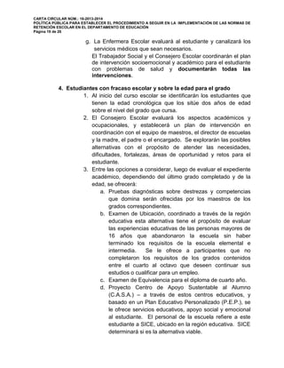 CARTA CIRCULAR NÚM.: 16-2013-2014
POLÍTICA PÚBLICA PARA ESTABLECER EL PROCEDIMIENTO A SEGUIR EN LA IMPLEMENTACIÓN DE LAS NORMAS DE
RETENCIÓN ESCOLAR EN EL DEPARTAMENTO DE EDUCACIÓN
Página 19 de 26
g. La Enfermera Escolar evaluará al estudiante y canalizará los
servicios médicos que sean necesarios.
El Trabajador Social y el Consejero Escolar coordinarán el plan
de intervención socioemocional y académico para el estudiante
con problemas de salud y documentarán todas las
intervenciones.
4. Estudiantes con fracaso escolar y sobre la edad para el grado
1. Al inicio del curso escolar se identificarán los estudiantes que
tienen la edad cronológica que los sitúe dos años de edad
sobre el nivel del grado que cursa.
2. El Consejero Escolar evaluará los aspectos académicos y
ocupacionales, y establecerá un plan de intervención en
coordinación con el equipo de maestros, el director de escuelas
y la madre, el padre o el encargado. Se explorarán las posibles
alternativas con el propósito de atender las necesidades,
dificultades, fortalezas, áreas de oportunidad y retos para el
estudiante.
3. Entre las opciones a considerar, luego de evaluar el expediente
académico, dependiendo del último grado completado y de la
edad, se ofrecerá:
a. Pruebas diagnósticas sobre destrezas y competencias
que domina serán ofrecidas por los maestros de los
grados correspondientes.
b. Examen de Ubicación, coordinado a través de la región
educativa esta alternativa tiene el propósito de evaluar
las experiencias educativas de las personas mayores de
16 años que abandonaron la escuela sin haber
terminado los requisitos de la escuela elemental e
intermedia. Se le ofrece a participantes que no
completaron los requisitos de los grados contenidos
entre el cuarto al octavo que deseen continuar sus
estudios o cualificar para un empleo.
c. Examen de Equivalencia para el diploma de cuarto año.
d. Proyecto Centro de Apoyo Sustentable al Alumno
(C.A.S.A.) – a través de estos centros educativos, y
basado en un Plan Educativo Personalizado (P.E.P.), se
le ofrece servicios educativos, apoyo social y emocional
al estudiante. El personal de la escuela refiere a este
estudiante a SICE, ubicado en la región educativa. SICE
determinará si es la alternativa viable.
 