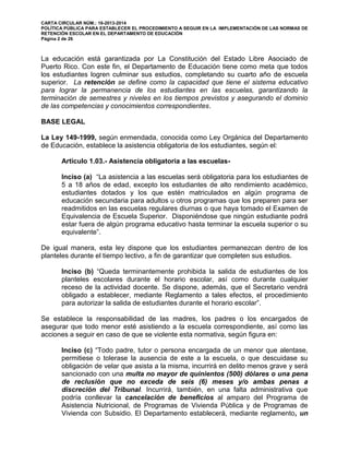 CARTA CIRCULAR NÚM.: 16-2013-2014
POLÍTICA PÚBLICA PARA ESTABLECER EL PROCEDIMIENTO A SEGUIR EN LA IMPLEMENTACIÓN DE LAS NORMAS DE
RETENCIÓN ESCOLAR EN EL DEPARTAMENTO DE EDUCACIÓN
Página 2 de 26
La educación está garantizada por La Constitución del Estado Libre Asociado de
Puerto Rico. Con este fin, el Departamento de Educación tiene como meta que todos
los estudiantes logren culminar sus estudios, completando su cuarto año de escuela
superior. La retención se define como la capacidad que tiene el sistema educativo
para lograr la permanencia de los estudiantes en las escuelas, garantizando la
terminación de semestres y niveles en los tiempos previstos y asegurando el dominio
de las competencias y conocimientos correspondientes.
BASE LEGAL
La Ley 149-1999, según enmendada, conocida como Ley Orgánica del Departamento
de Educación, establece la asistencia obligatoria de los estudiantes, según el:
Artículo 1.03.- Asistencia obligatoria a las escuelas-
Inciso (a) “La asistencia a las escuelas será obligatoria para los estudiantes de
5 a 18 años de edad, excepto los estudiantes de alto rendimiento académico,
estudiantes dotados y los que estén matriculados en algún programa de
educación secundaria para adultos u otros programas que los preparen para ser
readmitidos en las escuelas regulares diurnas o que haya tomado el Examen de
Equivalencia de Escuela Superior. Disponiéndose que ningún estudiante podrá
estar fuera de algún programa educativo hasta terminar la escuela superior o su
equivalente”.
De igual manera, esta ley dispone que los estudiantes permanezcan dentro de los
planteles durante el tiempo lectivo, a fin de garantizar que completen sus estudios.
Inciso (b) “Queda terminantemente prohibida la salida de estudiantes de los
planteles escolares durante el horario escolar, así como durante cualquier
receso de la actividad docente. Se dispone, además, que el Secretario vendrá
obligado a establecer, mediante Reglamento a tales efectos, el procedimiento
para autorizar la salida de estudiantes durante el horario escolar”.
Se establece la responsabilidad de las madres, los padres o los encargados de
asegurar que todo menor esté asistiendo a la escuela correspondiente, así como las
acciones a seguir en caso de que se violente esta normativa, según figura en:
Inciso (c) “Todo padre, tutor o persona encargada de un menor que alentase,
permitiese o tolerase la ausencia de este a la escuela, o que descuidase su
obligación de velar que asista a la misma, incurrirá en delito menos grave y será
sancionado con una multa no mayor de quinientos (500) dólares o una pena
de reclusión que no exceda de seis (6) meses y/o ambas penas a
discreción del Tribunal. Incurrirá, también, en una falta administrativa que
podría conllevar la cancelación de beneficios al amparo del Programa de
Asistencia Nutricional, de Programas de Vivienda Pública y de Programas de
Vivienda con Subsidio. El Departamento establecerá, mediante reglamento, un
 