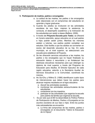 CARTA CIRCULAR NÚM.: 16-2013-2014
POLÍTICA PÚBLICA PARA ESTABLECER EL PROCEDIMIENTO A SEGUIR EN LA IMPLEMENTACIÓN DE LAS NORMAS DE
RETENCIÓN ESCOLAR EN EL DEPARTAMENTO DE EDUCACIÓN
Página 20 de 26
5. Participación de madres, padres o encargados
a. La actitud de las madres, los padres o los encargados
está relacionada con el compromiso del estudiante en
aprender y lograr graduarse.
b. Cuando los adultos se involucran en las actividades
escolares de sus hijos, mejoran la asistencia, la
conducta, el desempeño académico y la motivación de
los estudiantes por asistir a clases (Balfanz, 2009).
c. A través del Proyecto Escuela para Todos, se ofrecerá
en horario extendido, apoyo educativo en el cual padres
e hijos podrán asistir juntos. Mientras los menores
asisten a tutorías, sus padres podrán completar sus
estudios. Esto facilita a que los adultos se conviertan en
socios del desarrollo educativo de su hijo. En cada
municipio, en el nivel superior, se seleccionará una
escuela para establecer el Proyecto.
d. Se les ofrecerán servicios educativos a las madres, los
padres o los encargados que no hayan finalizado su
educación básica o secundaria y se fortalezcan las
destrezas educativas necesarias para que obtengan su
diploma de nivel superior a través del Programa de
Educación para Adultos. El Director Ejecutivo de cada
región educativa, adscrito a la Secretaría Auxiliar de
Servicios Educativos a la Comunidad, coordinará los
mismos.
e. Ho Sui-Chu y Willms D. (1996) identificaron cuatro tipos
de intervenciones que deben hacer los padres para
alcanzar mejores resultados en el logro educativo:
a. discutir las actividades escolares,
b. monitorear las actividades extracurriculares de los
estudiantes,
c. contactarse con los maestros,
d. participar en las actividades que organiza la escuela
para padres de familia que organiza la escuela.
f. Es por esto que el DE ha desarrollado la Política Pública
de Participación de Madres, Padres o Encargados en los
asuntos escolares de sus hijos e hijas. Entre los puntos
más sobresalientes se encuentra:
a. La firma del compromiso de las madres, padres o
encargados en el documento “Valoro la Educación
de mi Hijo(a)”
 