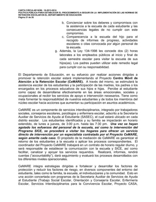 CARTA CIRCULAR NÚM.: 16-2013-2014
POLÍTICA PÚBLICA PARA ESTABLECER EL PROCEDIMIENTO A SEGUIR EN LA IMPLEMENTACIÓN DE LAS NORMAS DE
RETENCIÓN ESCOLAR EN EL DEPARTAMENTO DE EDUCACIÓN
Página 21 de 26
b. Concienciar sobre los deberes y compromisos con
la asistencia a la escuela de cada estudiante y las
consecuencias legales de no cumplir con este
compromiso.
c. Comparecencia a la escuela del hijo para el
recogido de informes de progreso, actividades
escolares o citas convocada por algún personal de
la escuela.
g. Además, la Ley 134-1998 les concede dos (2) horas
laborales a los empleados públicos al inicio y final de
cada semestre escolar para visitar la escuela de sus
hijos(as). Los padres pueden utilizar este remedio legal
para cumplir con su responsabilidad.
El Departamento de Educación, en su esfuerzo por realizar acciones dirigidas a
promover la retención escolar estará implementando el Proyecto Centro Móvil de
Atención a la Retención Escolar (CeMARE). A través del mismo, se estimulará la
asistencia escolar de los estudiantes y la participación de las madres, los padres o los
encargados en los procesos educativos de sus hijos e hijas. Percibe al estudiante
como capaz de desarrollarse efectivamente en las áreas emocionales, sociales y
ocupacionales al recibir los servicios de apoyo e intervención necesarios. Tiene como
meta fomentar la responsabilidad de nuestros estudiantes y de todos los miembros del
núcleo escolar hacia acciones que aumentan su participación en asuntos académicos.
CeMARE es un componente de servicios interdisciplinarios, integrado por trabajadores
sociales, consejeros escolares, psicólogos y enfermera escolar, adscrito a la Secretaría
Auxiliar de Servicios de Ayuda al Estudiante (SASEC), el cual estará ubicado en cada
distrito escolar. Los estudiantes identificados y su familia se impactarán en horario
extendido, de lunes a jueves, de 3:00 p.m. hasta las 7:30 pm. Una vez se hayan
agotado los esfuerzos del personal de la escuela, así como la intervención del
Programa SICE, se procederá a visitar los hogares para ofrecer un servicio
directo de intervención por un especialista contratado por el Proyecto CeMARE,
según amerite cada caso. El propósito de la mediación de CeMARE es garantizar el
retorno de los estudiantes a la escuela o aplicar los procesos correspondientes. El
coordinador del Proyecto CeMARE trabajará en un contrato de horario regular diurno, y
será responsable de establecer la comunicación con la escuela y SICE, así como
facilitar, canalizar y apoyar los servicios requeridos. Realizará, informes, rendirá
cuentas (“accountability”), dará seguimiento y evaluará los procesos desarrollados con
los diferentes niveles operacionales.
CeMARE integra estrategias dirigidas a fortalecer y desarrollar los factores de
protección y reducir los factores de riesgo, en diversos componentes del entorno del
estudiante, tales como la familia, la escuela, el individuo/pares y la comunidad. Esto en
una acción concertada con programas de la Secretaria Auxiliar de Servicios de Ayuda
al Estudiante (Trabajo Social Escolar, Orientación y Consejería Escolar, Enfermería
Escolar, Servicios Interdisciplinarios para la Convivencia Escolar, Proyecto CASA,
 