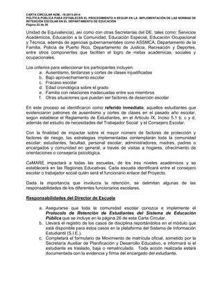 CARTA CIRCULAR NÚM.: 16-2013-2014
POLÍTICA PÚBLICA PARA ESTABLECER EL PROCEDIMIENTO A SEGUIR EN LA IMPLEMENTACIÓN DE LAS NORMAS DE
RETENCIÓN ESCOLAR EN EL DEPARTAMENTO DE EDUCACIÓN
Página 22 de 26
Unidad de Equivalencia), así como con otras Secretarías del DE, tales como: Servicios
Académicos, Educación a la Comunidad, Educación Especial, Educación Ocupacional
y Técnica, además de agencias gubernamentales como ASSMCA, Departamento de la
Familia, Policía de Puerto Rico, Departamento de Justicia, Recreación y Deportes,
entre otros componentes que faciliten el logro de metas académicas, sociales y
ocupacionales.
Los criterios para seleccionar los participantes incluyen:
a. Ausentismo, tardanzas y cortes de clases injustificadas
b. Bajo aprovechamiento escolar
c. Fracaso escolar
d. Edad cronológica sobre el grado
e. Familia con relaciones inadecuadas entre sus miembros
f. Otras situaciones que puedan ser factores de deserción escolar
En este proceso se identificaron como referido inmediato, aquellos estudiantes que
evidenciaron patrones de ausentismo y cortes de clases en el pasado año escolar,
según establece el Reglamento de Estudiantes, en el Articulo IX, Inciso 5.1 b, c y d,
además del estudio de necesidades del Trabajador Social y el Consejero Escolar.
Con la finalidad de impactar sobre el mayor número de factores de protección y
factores de riesgo, las estrategias implementadas contemplarán toda la comunidad
escolar: estudiantes, facultad, personal escolar, administradores, madres, padres o
encargados y comunidad en general, a través de visitas a hogares, ofrecimiento de
orientaciones o consejería psicológica.
CeMARE impactará a todas las escuelas, de los tres niveles académicos y se
establecerá en las Regiones Educativas. Cada escuela identificará entre el consejero
escolar o trabajador social quién será el funcionario enlace del Proyecto.
Dada la importancia que involucra la retención, se delimitan algunas de las
responsabilidades de los diferentes funcionarios escolares.
Responsabilidades del Director de Escuela
a. Asegurarse que toda la comunidad escolar conozca e implemente el
Protocolo de Retención de Estudiantes del Sistema de Educación
Pública que se incluye en la página 26 de esta Carta Circular.
b. Llevará el registro de los casos de disciplina reportándolos en el módulo que
está disponible para estos casos en la plataforma del Sistema de Información
Estudiantil (S.I.E.).
c. Completará el formulario de Movimiento de matrícula oficial, sometido por la
Secretaría Auxiliar de Planificación y Desarrollo Educativo, e informará si el
estudiante es traslado, baja o rematriculado. Toda acción realizada estará
documentada con la evidencia y firma del encargado del estudiante.
 