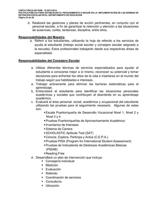 CARTA CIRCULAR NÚM.: 16-2013-2014
POLÍTICA PÚBLICA PARA ESTABLECER EL PROCEDIMIENTO A SEGUIR EN LA IMPLEMENTACIÓN DE LAS NORMAS DE
RETENCIÓN ESCOLAR EN EL DEPARTAMENTO DE EDUCACIÓN
Página 23 de 26
d. Realizará las gestiones y planes de acción pertinentes, en conjunto con el
personal escolar, a fin de garantizar la retención y atención a las situaciones
de ausencias, cortes, tardanzas, disciplina, entre otros.
Responsabilidades del Maestro
a. Referir a los estudiantes, utilizando la hoja de referido a los servicios de
ayuda al estudiante (trabajo social escolar y consejero escolar asignado a
la escuela). Estos profesionales trabajarán desde sus respectivas áreas de
especialidad.
Responsabilidades del Consejero Escolar
a. Utilizar diferentes técnicas de servicios especializados para ayudar al
estudiante a conocerse mejor a sí mismo, reconocer su potencial y tomar
decisiones para enfrentar los retos de la vida e insertarse en el mundo del
trabajo según sus habilidades e intereses.
a. Trabajar activamente para eliminar las barreras sistemáticas para el
aprendizaje.
b. Entrevistará al estudiante para identificar las situaciones personales
académicas y sociales que contribuyen al desinterés en su aprendizaje
académico.
c. Evaluará el área personal, social, académica y ocupacional del estudiante
utilizando las pruebas para el seguimiento necesario. Algunas de estas
son:
Escala Puertorriqueña de Desarrollo Vocacional Nivel 1, Nivel 2 y
Nivel 3 y 4
Pruebas Puertorriqueñas de Aprovechamiento Académico
Inventarios de Intereses
Sistema de Carrera
SCHOLASTIC Aptitude Test (SAT)
Conoce, Explora, Participa y Actúa (C.E.P.A.)
Pruebas PISA (Program for International Student Assessment)
Pruebas de Indicadores de Destrezas Académicas Básicas
(PIDAB)
Reading Free
d. Desarrollará un plan de intervención que incluya:
 Consejería individual
 Medición
 Evaluación
 Referido
 Coordinación de servicios
 Consultoría
 Ubicación
 