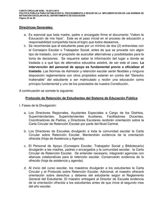 CARTA CIRCULAR NÚM.: 16-2013-2014
POLÍTICA PÚBLICA PARA ESTABLECER EL PROCEDIMIENTO A SEGUIR EN LA IMPLEMENTACIÓN DE LAS NORMAS DE
RETENCIÓN ESCOLAR EN EL DEPARTAMENTO DE EDUCACIÓN
Página 25 de 26
Directrices Generales:
a. Es esencial que toda madre, padre o encargado firme el documento “Valoro la
Educación de mis hijos”. Este es el paso inicial en el proceso de educación y
responsabilidad compartida hacia el logro que todos deseamos.
b. Se recomienda que el estudiante pase por un mínimo de dos (2) entrevistas con
el Consejero Escolar o Trabajador Social, antes de que se proceda con algún
tipo de traslado, con el propósito de auscultar alternativas y posibilidades para la
toma de decisiones. Se requerirá saber la información del lugar a donde se
traslada o a qué tipo de alternativa educativa asistirá, de ser este el caso. La
intervención del personal de apoyo es fundamental previo a oficializar el
traslado. Las Normas de Admisión y retención escolar serán flexibles y ninguna
disposición reglamentaria con otros propósitos estarán en contra del “Derecho
Inalienable” del estudiante a ser matriculado y recibir una educación como
principio fundamental y uno de los postulados de nuestra Constitución.
A continuación se somete lo siguiente:
Protocolo de Retención de Estudiantes del Sistema de Educación Pública
I. Fases de la Divulgación:
a. Los Directores Regionales, Ayudantes Especiales a Cargo de los Distritos,
Superintendentes, Superintendentes Auxiliares, Facilitadores Docentes,
Coordinadores de Padres, y Directores Escolares recibirán orientación sobre la
Carta Circular de Retención Escolar por parte del Nivel Central.
b. Los Directores de Escuelas divulgarán a toda la comunidad escolar la Carta
Circular sobre Retención Escolar. Mantendrán evidencia de la orientación
ofrecida (Hoja de Asistencia y Agenda).
c. El Personal de Apoyo (Consejero Escolar, Trabajador Social y Bibliotecario)
divulgarán a las madres, padres o encargados y la comunidad escolar, la Carta
Circular de Retención Escolar. De entender necesario, integrarán agencias con
alianzas colaborativas para la retención escolar. Conservarán evidencia de lo
ofrecido (hoja de asistencia y agenda).
d. Al inicio del curso escolar, los maestros divulgarán a los estudiantes la Carta
Circular y el Protocolo sobre Retención Escolar. Adicional, el maestro ofrecerá
orientación sobre derechos y deberes del estudiante según el Reglamento
General del Estudiante. El maestro entregará al Director de Escuela evidencia
de la orientación ofrecida a los estudiantes antes de que inicie el segundo mes
del año escolar.
 