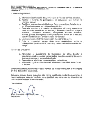 CARTA CIRCULAR NÚM.: 16-2013-2014
POLÍTICA PÚBLICA PARA ESTABLECER EL PROCEDIMIENTO A SEGUIR EN LA IMPLEMENTACIÓN DE LAS NORMAS DE
RETENCIÓN ESCOLAR EN EL DEPARTAMENTO DE EDUCACIÓN
Página 26 de 26
II. Fase de Seguimiento:
a. Intervención del Personal de Apoyo, según el Plan de Servicio requerido.
b. Realizar y fomentar la participación en actividades que motiven la
retención escolar.
c. Establecer y desarrollar actividades de Reconocimiento de Estudiantes en
las diferentes áreas de las inteligencias múltiples.
d. Es de vital importancia el proceso para identificar, informar y documentar
datos sobre los estudiantes en alto riesgo. Esta responsabilidad incluye a
maestros, consejeros escolares, trabajadores sociales escolares,
madres, padres, encargados u otro personal que labore en la escuela,
sea ofreciendo servicios profesionales o por contrato.
e. Los maestros discutirán la situación con el personal de apoyo.
f. Toda la comunidad escolar debe tener conocimiento sobre el
procedimiento para identificar, atender y referir a los estudiantes de alto
riesgo.
III. Fase de Evaluación:
a. Administrar el Cuestionario de Satisfacción de Clima Escolar a
estudiantes, madres, padres o encargados, maestros, personal de apoyo,
director de escuela, y personal clasificado.
b. Evaluación de referidos a otras agencias o instituciones.
c. Informe de Logros sobre actividades e intervenciones sobre retención en
la escuela.
Exhortamos al fiel cumplimiento de estas normas las cuales contribuirán al desempeño
efectivo de nuestros estudiantes.
Esta carta circular deroga cualquiera otra norma establecida, mediante documentos o
memorandos que estén en conflicto, en su totalidad o en parte, con las disposiciones
que mediante la presente se establecen.
Cordialmente,
 