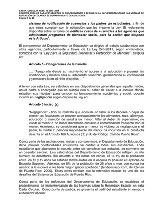 CARTA CIRCULAR NÚM.: 16-2013-2014
POLÍTICA PÚBLICA PARA ESTABLECER EL PROCEDIMIENTO A SEGUIR EN LA IMPLEMENTACIÓN DE LAS NORMAS DE
RETENCIÓN ESCOLAR EN EL DEPARTAMENTO DE EDUCACIÓN
Página 3 de 26
sistema de notificación de ausencias a los padres de estudiantes, a fin de
que estos cumplan con la obligación que les impone la Ley. El reglamento
dispondrá sobre la forma de notificar casos de ausencias a las agencias que
administran programas de bienestar social, para la acción que dispone
este Artículo”.
El compromiso del Departamento de Educación va dirigido al trabajo colaborativo con
otras agencias, particularmente a través de La Ley 246-2011, según enmendada,
conocida con la “Ley para la Seguridad, Bienestar y Protección de Menores”, estipula
en:
Artículo 5 - Obligaciones de la Familia
…. “Asegurarle desde su nacimiento el acceso a la educación y proveer las
condiciones y medios para su adecuado desarrollo, garantizando su continuidad
y permanencia en el ciclo educativo…”
A tenor con esta Ley, se establece en sus disposiciones generales que aquella madre,
aquel padre o encargado que no cumpla con su deber de asistir a la escuela donde
estudian sus hijos(as) para conocer su funcionamiento académico y social, podrán
incurrir en negligencia según dispone la Ley en:
Artículo 3 inciso (z).
"Negligencia" - tipo de maltrato que consiste en faltar a los deberes o dejar de
ejercer las facultades de proveer adecuadamente los alimentos, ropa, albergue,
educación o atención de salud a un menor; faltar al deber de supervisión; no
visitar al menor o no haber mantenido contacto o comunicación frecuente con el
menor. Asimismo, se considerará que un menor es víctima de negligencia si el
padre, la madre o persona responsable del menor ha incurrido en la conducta
descrita en el Artículo 166 A, incisos (3) y (4) del Código Civil de Puerto Rico”.
Como parte de las aspiraciones, metas y compromisos, el Departamento de Educación,
debe proveer oportunidades educativas de calidad a todos sus estudiantes. Todo
estudiante que abandone la escuela antes de completar sus estudios, se convierte en
un desertor escolar. Las estadísticas del Departamento de Educación reflejan un alto
número de desertores. De acuerdo a “los datos del censo, el 14.1% de la población
entre los 16 y 19 años no estaban matriculados en la escuela ni poseían el Diploma de
Escuela Superior. Además, un 5% de la población de 25 años o más que nunca ha
asistido a la escuela o no tiene ningún grado aprobado.” (tendenciaspr.com, del Censo
de Puerto Rico, 2005). Estas cifras revelan que la retención escolar es uno de los
desafíos del Sistema de Educación de Puerto Rico.
Como parte de los esfuerzos del Departamento de Educación, se establece el
procedimiento de implementación de las Normas sobre la Retención Escolar en esta
Carta Circular. Como punto de partida, se presenta el perfil del estudiante en riesgo y
el desertor escolar.
 