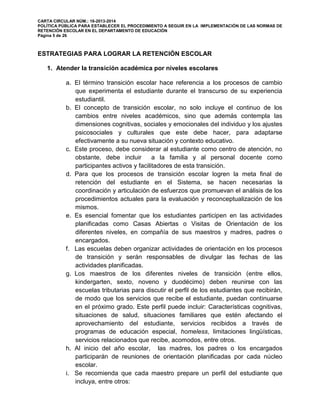 CARTA CIRCULAR NÚM.: 16-2013-2014
POLÍTICA PÚBLICA PARA ESTABLECER EL PROCEDIMIENTO A SEGUIR EN LA IMPLEMENTACIÓN DE LAS NORMAS DE
RETENCIÓN ESCOLAR EN EL DEPARTAMENTO DE EDUCACIÓN
Página 5 de 26
ESTRATEGIAS PARA LOGRAR LA RETENCIÓN ESCOLAR
1. Atender la transición académica por niveles escolares
a. El término transición escolar hace referencia a los procesos de cambio
que experimenta el estudiante durante el transcurso de su experiencia
estudiantil.
b. El concepto de transición escolar, no solo incluye el continuo de los
cambios entre niveles académicos, sino que además contempla las
dimensiones cognitivas, sociales y emocionales del individuo y los ajustes
psicosociales y culturales que este debe hacer, para adaptarse
efectivamente a su nueva situación y contexto educativo.
c. Este proceso, debe considerar al estudiante como centro de atención, no
obstante, debe incluir a la familia y al personal docente como
participantes activos y facilitadores de esta transición.
d. Para que los procesos de transición escolar logren la meta final de
retención del estudiante en el Sistema, se hacen necesarias la
coordinación y articulación de esfuerzos que promuevan el análisis de los
procedimientos actuales para la evaluación y reconceptualización de los
mismos.
e. Es esencial fomentar que los estudiantes participen en las actividades
planificadas como Casas Abiertas o Visitas de Orientación de los
diferentes niveles, en compañía de sus maestros y madres, padres o
encargados.
f. Las escuelas deben organizar actividades de orientación en los procesos
de transición y serán responsables de divulgar las fechas de las
actividades planificadas.
g. Los maestros de los diferentes niveles de transición (entre ellos,
kindergarten, sexto, noveno y duodécimo) deben reunirse con las
escuelas tributarias para discutir el perfil de los estudiantes que recibirán,
de modo que los servicios que recibe el estudiante, puedan continuarse
en el próximo grado. Este perfil puede incluir: Características cognitivas,
situaciones de salud, situaciones familiares que estén afectando el
aprovechamiento del estudiante, servicios recibidos a través de
programas de educación especial, homeless, limitaciones lingüísticas,
servicios relacionados que recibe, acomodos, entre otros.
h. Al inicio del año escolar, las madres, los padres o los encargados
participarán de reuniones de orientación planificadas por cada núcleo
escolar.
i. Se recomienda que cada maestro prepare un perfil del estudiante que
incluya, entre otros:
 