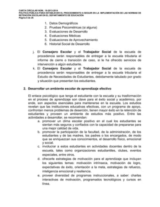 CARTA CIRCULAR NÚM.: 16-2013-2014
POLÍTICA PÚBLICA PARA ESTABLECER EL PROCEDIMIENTO A SEGUIR EN LA IMPLEMENTACIÓN DE LAS NORMAS DE
RETENCIÓN ESCOLAR EN EL DEPARTAMENTO DE EDUCACIÓN
Página 6 de 26
1. Datos Demográficos
2. Pruebas Psicométricas (si alguna)
3. Evaluaciones de Desarrollo
4. Evaluaciones Médicas
5. Evaluaciones de Aprovechamiento
6. Historial Social de Desarrollo
j. El Consejero Escolar y el Trabajador Social de la escuela de
procedencia serán responsables de entregar a la escuela tributaria el
informe de cierre o transición de caso, si le ha ofrecido servicios de
intervención a algún estudiante.
k. El Consejero Escolar y el Trabajador Social de la escuela de
procedencia serán responsables de entregar a la escuela tributaria el
Estudio de Necesidades de Estudiantes, debidamente tabulado por grado
y situación que presentan los estudiantes.
2. Desarrollar un ambiente escolar de aprendizaje efectivo
El enlace psicológico que tenga el estudiante con la escuela y su trasformación
en el proceso de aprendizaje son clave para el éxito social y académico, por
ende, son aspectos esenciales para mantenerse en la escuela. Los estudios
revelan que las instituciones educativas efectivas, con un programa de apoyo,
confrontan menos problemas de deserción, tienen mayor éxito en la retención de
estudiantes y proveen un ambiente de estudios más positivo. Entre las
actividades a desarrollar, se recomiendan:
a. promover un clima escolar positivo en el cual los estudiantes se
sientan más seguros y confiados con la capacidad de prepararse para
una mejor calidad de vida.
b. promover la participación de la facultad, de la administración, de los
estudiantes y de las madres, los padres o los encargados, de modo
que se enriquezcan sus conocimientos, el desarrollo físico, emocional
y social.
c. involucrar a estos estudiantes en actividades docentes dentro de la
escuela, tales como organizaciones estudiantiles, clubes, eventos
especiales, entre otros.
d. ofrecerle estrategias de motivación para el aprendizaje que incluyan
los siguientes temas: motivación intrínseca, motivación de logro,
expectativas de éxito, orientación a la meta, estrategias de refuerzo,
inteligencia emocional y resiliencia.
e. proveer diversidad de programas instruccionales, a saber: charlas
interactivas de motivación, programados tecnológicos y cursos en
línea.
 