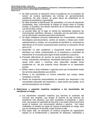 CARTA CIRCULAR NÚM.: 16-2013-2014
POLÍTICA PÚBLICA PARA ESTABLECER EL PROCEDIMIENTO A SEGUIR EN LA IMPLEMENTACIÓN DE LAS NORMAS DE
RETENCIÓN ESCOLAR EN EL DEPARTAMENTO DE EDUCACIÓN
Página 8 de 26
h. Se debe promover la aspiración hacia la excelencia con el propósito de
reducir de manera significativa las brechas en aprovechamiento
académico. De esta manera, se podrá elevar los estándares en el
proceso de enseñanza y aprendizaje.
i. Se debe fomentar la planificación de actividades y la toma de decisiones
compartidas. Esto, promoviendo el trabajo en equipo entre el Consejo
Escolar, la facultad y los demás miembros de la comunidad escolar, de
una forma ética y eficaz.
j. La escuela debe ser el lugar en donde los estudiantes adquieran los
conocimientos científicos, técnicos y culturales que les permitirán contar
con la información necesaria para tomar decisiones.
k. Se deben establecer acciones colaborativas con universidades, institutos
tecnológicos post-secundarios, centros de estudio y trabajo para recibir
adiestramientos y charlas, con el propósito de identificar la diversidad de
alternativas en el mundo ocupacional para continuar su educación formal
del K al 16.
l. Desarrollar un plan académico y ocupacional donde el estudiante
planifique sus metas, fundamentado en la importancia y necesidad de
mantenerse en la escuela para lograr el éxito académico y personal.
m. Proveerle alternativas de servicio de ayuda personalizada a través de
tutores, estudiantes orientadores, estudiantes talentosos, la estrategia de
ayuda entre pares y coaching, para desarrollar aquellas áreas
académicas en las que presente mayor dificultad en su desempeño
escolar.
n. Referir casos a otras entidades o agencias para que el estudiante reciba
los servicios especializados que amerite.
o. Ofrecer a los estudiantes un horario extendido que incluya clases
remediales y tutorías.
p. Diseño de programas personalizados de estudios que respondan a las
necesidades especiales del estudiante y, hasta donde sea posible, se le
permita participación en el diseño.
4. Seleccionar y capacitar maestros receptivos a las necesidades del
estudiante en riesgo
a. Los estudiantes necesitan maestros que dominen el contenido del
currículo que enseñan, que tengan el dominio de las técnicas de
enseñanza más efectivas, que sean accesibles al estudiante y, sobre
todo, que posean la capacidad de escuchar y así poder ofrecer la primera
ayuda al sostener una comunicación efectiva y asertiva. Con estas
cualidades, el maestro es capaz de motivar al estudiante en riesgo, para
que se mantenga en la escuela y logre triunfos en ella.
b. Para lograr esto, es necesario un continuo programa de capacitación
basado en el fortalecimiento y desarrollo de destrezas, habilidades y
 
