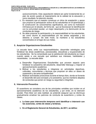 CARTA CIRCULAR NÚM.: 16-2013-2014
POLÍTICA PÚBLICA PARA ESTABLECER EL PROCEDIMIENTO A SEGUIR EN LA IMPLEMENTACIÓN DE LAS NORMAS DE
RETENCIÓN ESCOLAR EN EL DEPARTAMENTO DE EDUCACIÓN
Página 9 de 26
autoconocimiento. Esta capacitación deberá ser parte fundamental de un
plan de acción guiado al mejoramiento de la calidad de la educación y
como resultado, la retención escolar.
c. Es necesario que el maestro construya un clima de aceptación y apoyo
que propicie la participación activa de los estudiantes en el aprendizaje y
la construcción de conocimientos significativos, así como la motivación
intrínseca por el estudio, de forma tal, que se favorezcan la identificación
con la comunidad escolar, un mejor desempeño y la disminución de las
conductas de riesgo.
d. Se debe propiciar la participación y la responsabilidad en los estudiantes,
así como asumir la responsabilidad por las tareas asignadas y los
deberes a cumplir. De este modo, se mantiene a los estudiantes
concentrados en el logro de sus metas.
5. Auspiciar Organizaciones Estudiantiles
La escuela tiene, entre sus responsabilidades, desarrollar estrategias para
fortalecer las áreas académicas, psicosociales, educativas y ocupacionales de
los estudiantes. Se ha comprobado que la satisfacción del estudiante es mayor
cuando asiste a una escuela que satisface sus intereses, habilidades y
necesidades. La escuela debe:
a. Desarrollar Organizaciones Estudiantiles que provean espacio para
fortalecer la autoestima del estudiante, desarrollar liderazgo y mejorar el
aprovechamiento académico.
b. Motivar a los estudiantes a integrarse en actividades deportivas,
culturales, comunitarias y técnicas que propicien en ellos un deseo de
superación y de sana competitividad.
c. Realizar actividades productivas durante el tiempo libre, donde se fomente
el desarrollo del auto-concepto y la autoestima, que los mantiene alejados
de conductas que ponen en riesgo su seguridad e integridad.
6. Intervención Preventiva
El ausentismo se considera una de las principales variables que inciden en el
aprovechamiento académico de los estudiantes, y por ende, en la retención
escolar. Para lidiar con esta realidad, se pretende asegurar que se disminuya
gradualmente erradicar los patrones de conducta de ausentismo y cortes de
clases.
a. La base para intervención temprana será identificar e intervenir con
las ausencias, cortes de clases y tardanza.
b. En el Reglamento General de Estudiantes, de 2011, se define:
 