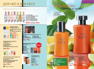 счастья и любви! 
Туалет­ная 
во­да 
Uomo Felicе 
/Уо­мо 
Фе­ли­че/ 
для муж­чин 
­100 
мл 
Дре­вес­но- 
ци­т­ру­со­вый 
аро­мат 
арт. 3210 
1000 р. 699 р. 
НА КРЫЛЬЯХ 
Парфюмерная во­да 
Donna Felice 
/Донна Феличе/ 
для женщин 50 мл 
Древесно-цитрусовый 
аромат 
арт. 3109 
1000 р. 649 р. 
От мэтра мировой 
парфюмерии 
Пьера Бурдона 
эксклюзивно для Faberlic 
ДЛЯ НЕЁ И ДЛЯ НЕГО 
Парфюмерная вода для женщин 15 мл 
1. арт. 3168 Alatau 
2. арт. 3153 O Feerique Sensuelle 
3. арт. 3148 Donna Felice 
4. арт. 3161 Festa di Vita 
5. арт. 3147 Ivresse de L’Amour 
6. арт. 3172 Châteaux de la Loire 
7. арт. 3171 Cherchez la femme 
Любая за 400 р. 299 р. 
Парфюмированный дезодорант-спрей 100 мл 
арт. 3600 
арт. 3605 Cruiser 
Vent d’Aventures 
арт. 3604 Intense 
арт. 3602 Uomo Felicе 
арт. 3606 Cruiser Turbo 
Парфюмированные 
гели для душа 150 мл 
арт. 8118 
Uomo Felicе 
арт. 8119 
Faberlic Intense 
арт. 8121 
Faberlic Cruiser 
230 р. 149 р. 
Парфюмированный 
дезодорант-спрей 75 мл 
арт. 3500 Châteaux de la Loire 
арт. 3503 
Vent d’Aventures pour femme 
200 р. 129 р. 
230 р. 149 р. 
Парфюмированные шариковые 
дезодоранты 50 мл 
арт. 8311 
8 Element 
арт. 8312 
Faberlic Cruiser 
арт. 8313 
Uomo Felicе 
160 р. 89 р. 
Закажите пробник 
аромата 1,5 мл 
арт. 3409 Donna Felice 
арт. 3410 Uomo Felice 
15 р. 
Парфюмированные шариковые 
дезодоранты 50 мл 
арт. 8302 Alatau 
арт. 8310 Donna Felice 
арт. 8309 Kaori 
арт. 8304 Vent d’Aventures pour femme 
160 р. 99 р. 
СУПЕРЦЕНА! 
1 2 3 4 5 6 7 
62 faberlic № 16/2014 
В мире ароматов 
Парфюмированные гели для душа 150 мл 
арт. 8112 Ivresse de L’amour 
арт. 8122 Aora 
арт. 8303 Vent d’Aventures pour femme 
арт. 8120 O Feerique Sensuelle 
арт. 8115 Donna Felice 
230 р. 149 р. 
 