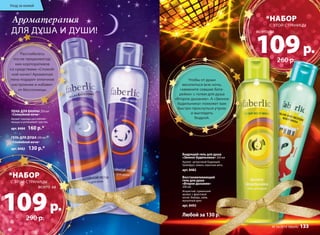 Уход за кожей 
Ароматерапия 
ДЛЯ ДУША И ДУШИ! 
Бодрящий гель для душа 
«Звонок будильника» 200 мл 
Аромат цитрусовый бодрящий. 
Грейпфрут, лимон, перечная мята. 
арт. 8482 
Восстанавливающий 
гель для душа 
«Второе дыхание» 
200 мл 
Искристый, гурманский 
аромат, с фруктовой 
нотой. Имбирь, лайм, 
мускатный орех. 
арт. 8492 
Расслабьтесь 
после предновогод- 
них корпоративов 
со средствами «Спокой- 
ной ночи»! Ароматная 
пена подарит отличное 
настроение и избавит 
от бессонницы. 
*НАБОР 
109 всего за 
р. 
260 р. 
Чтобы от души 
веселиться всю ночь, 
«замените севшие бата- 
рейки» с гелем для душа 
«Второе дыхание». А «Звонок 
будильника» поможет вам 
быстро проснуться утром 
и выглядеть 
бодрой. 
№ 16/2014 faberlic 133 
ПЕНА ДЛЯ ВАННЫ 250 мл 
«Спокойной ночи» 
Аромат лаванды расслабляет 
мышцы и успокаивает чувства. 
арт. 8484 160 р.* 
ГЕЛЬ ДЛЯ ДУША 200 мл 
«Спокойной ночи» 
арт. 8483 130 р.* 
Любой за 130 р.* 
*НАБОР 
109 всего за 
р. 
290 р. 
С ЭТОЙ СТРАНИЦЫ 
С ЭТОЙ СТРАНИЦЫ 
 