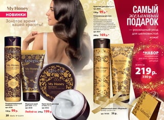 НОВИНКИ 
Золотое время 
вашей красоты! 
Кондиционирующий 
шампунь 250 мл 
арт. 8558 
130 р. 99 р. 
Медовый скраб 
для тела 150 мл 
арт. 8550 
Крем-гель для душа 250 мл 
арт. 8554 
130 р. 99 р.* САМЫЙ 
*НАБОР 
КОНДИЦИОНЕР 
ДЛЯ ТЕЛА + КРЕМ-ГЕЛЬ 
ДЛЯ ДУША 
всего за 
219 р. 
330 р. 
20 faberlic № 16/2014 
— роскошный уход 
для шелковистой 
кожи! 
Кондиционер для тела 
200 мл 
Нанесите кондиционер прямо 
во время душа, и его формула 
активизируется от соприкоснове- 
ния с водой. Активные компоненты 
мгновенно увлажнят и смягчат кожу, 
и вам уже не потребуется наносить 
обычный лосьон для тела. 
арт. 8551 
200 р. 169 р.* 
желанный 
ПОДАРОК 
Крем-масло для лица 
и тела 200 мл 
арт. 8552 
Любой за 270 р. 199 р. 
Подарочный пакет «Медовый» 
размер: 22х24х12 см 
арт. 70105 39 р. 
 